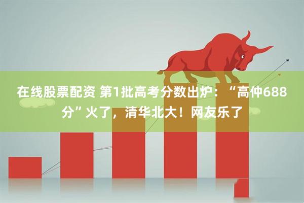在线股票配资 第1批高考分数出炉：“高仲688分”火了，清华北大！网友乐了