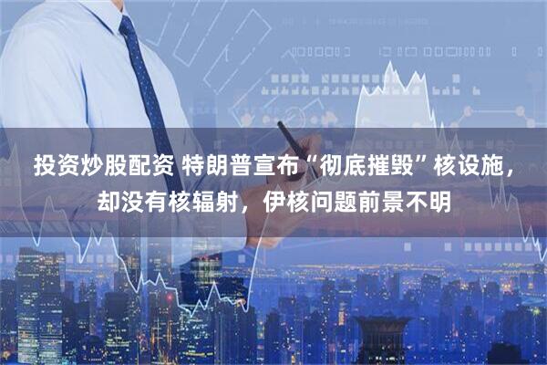 投资炒股配资 特朗普宣布“彻底摧毁”核设施，却没有核辐射，伊核问题前景不明