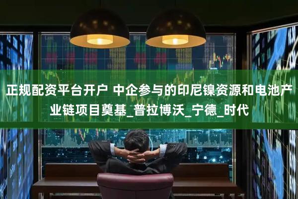 正规配资平台开户 中企参与的印尼镍资源和电池产业链项目奠基_普拉博沃_宁德_时代