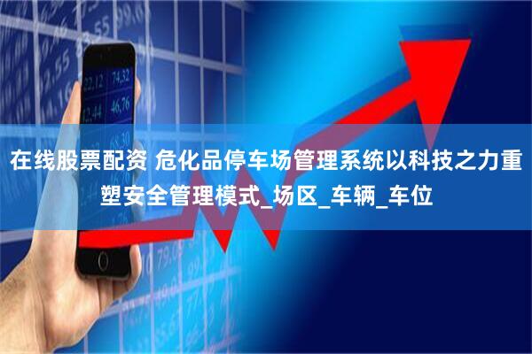 在线股票配资 危化品停车场管理系统以科技之力重塑安全管理模式_场区_车辆_车位