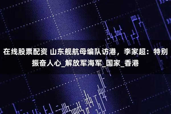 在线股票配资 山东舰航母编队访港，李家超：特别振奋人心_解放军海军_国家_香港