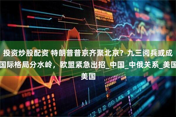 投资炒股配资 特朗普普京齐聚北京？九三阅兵或成国际格局分水岭，欧盟紧急出招_中国_中俄关系_美国