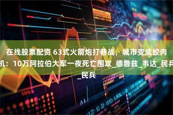 在线股票配资 63式火箭炮打巷战，城市变成绞肉机：10万阿拉伯大军一夜死亡围攻_德鲁兹_韦达_民兵