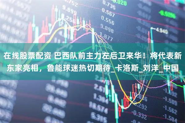 在线股票配资 巴西队前主力左后卫来华！将代表新东家亮相，鲁能球迷热切期待_卡洛斯_刘洋_中国