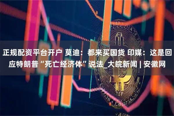 正规配资平台开户 莫迪：都来买国货 印媒：这是回应特朗普“死亡经济体”说法_大皖新闻 | 安徽网
