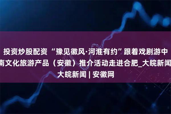 投资炒股配资 “豫见徽风·河淮有约”跟着戏剧游中原——河南文化旅游产品（安徽）推介活动走进合肥_大皖新闻 | 安徽网