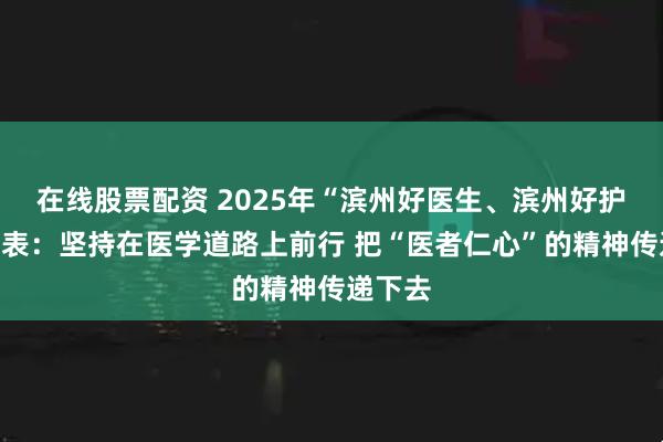 在线股票配资 2025年“滨州好医生、滨州好护士”代表：坚持在医学道路上前行 把“医者仁心”的精神传递下去