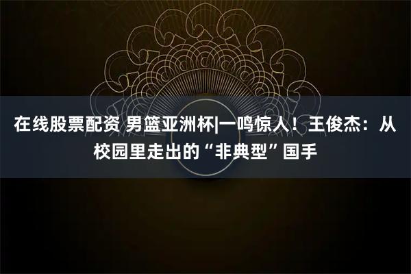 在线股票配资 男篮亚洲杯|一鸣惊人！王俊杰：从校园里走出的“非典型”国手
