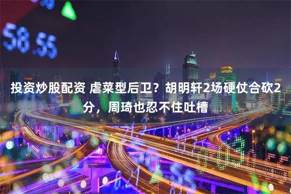投资炒股配资 虐菜型后卫？胡明轩2场硬仗合砍2分，周琦也忍不住吐槽