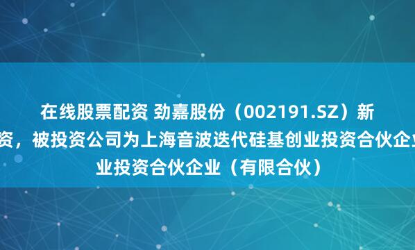 在线股票配资 劲嘉股份（002191.SZ）新增一起对外投资，被投资公司为上海音波迭代硅基创业投资合伙企业（有限合伙）