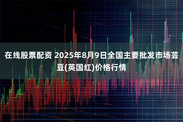 在线股票配资 2025年8月9日全国主要批发市场芸豆(英国红)价格行情