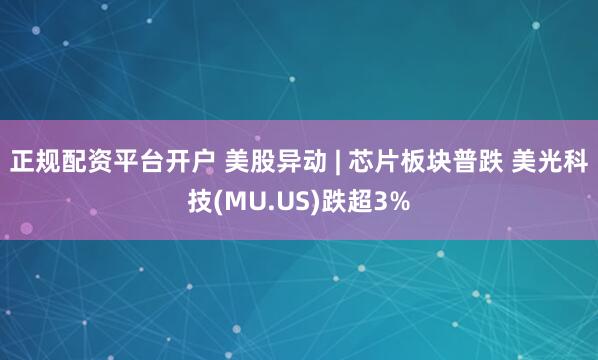 正规配资平台开户 美股异动 | 芯片板块普跌 美光科技(MU.US)跌超3%