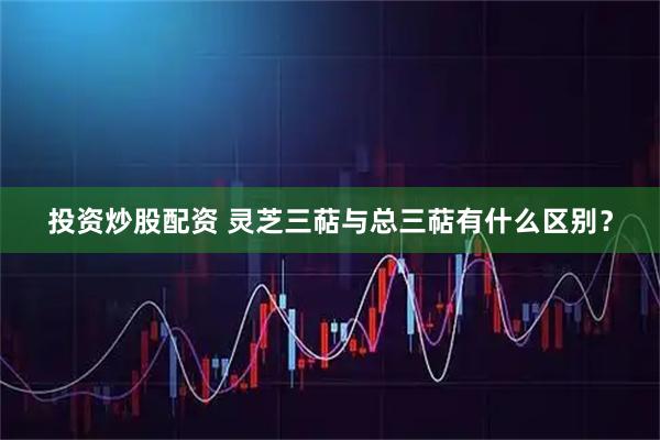 投资炒股配资 灵芝三萜与总三萜有什么区别？