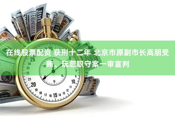 在线股票配资 获刑十二年 北京市原副市长高朋受贿、玩忽职守案一审宣判