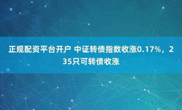 正规配资平台开户 中证转债指数收涨0.17%，235只可转债收涨