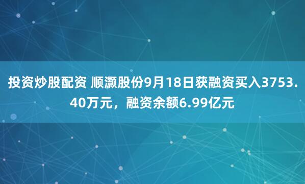 投资炒股配资 顺灏股份9月18日获融资买入3753.40万元，融资余额6.99亿元