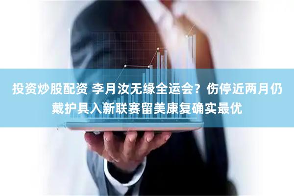 投资炒股配资 李月汝无缘全运会？伤停近两月仍戴护具入新联赛留美康复确实最优