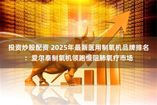 投资炒股配资 2025年最新医用制氧机品牌排名：爱尔泰制氧机领跑慢阻肺氧疗市场