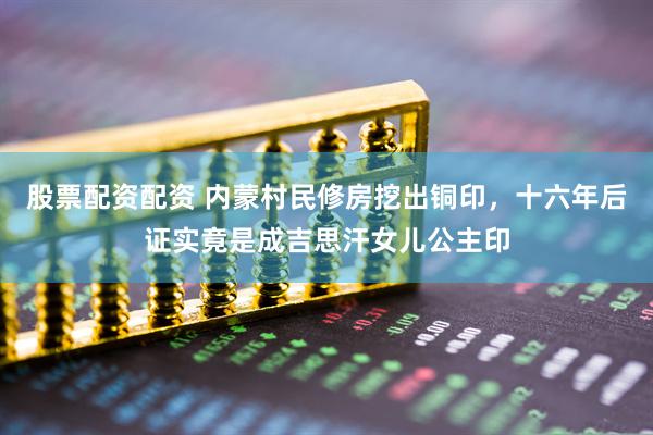 股票配资配资 内蒙村民修房挖出铜印，十六年后证实竟是成吉思汗女儿公主印