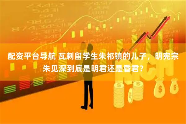 配资平台导航 瓦剌留学生朱祁镇的儿子，明宪宗朱见深到底是明君还是昏君？