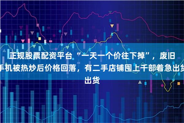 正规股票配资平台 “一天一个价往下掉”，废旧手机被热炒后价格回落，有二手店铺囤上千部着急出货
